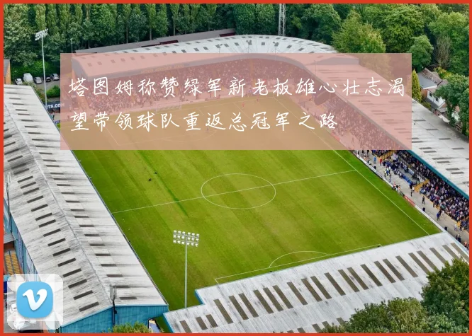 塔图姆称赞绿军新老板雄心壮志渴望带领球队重返总冠军之路