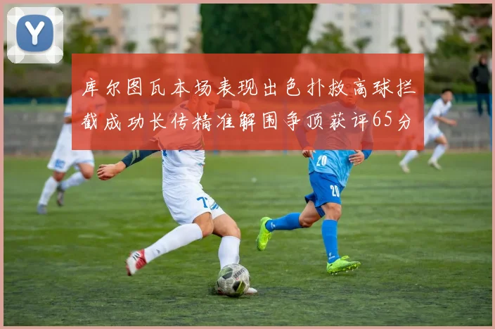库尔图瓦本场表现出色扑救高球拦截成功长传精准解围争顶获评65分